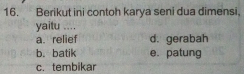 Berikut ini contoh karya seni dua dimensi,
yaitu ....
a. relief d. gerabah
b. batik e. patung
c. tembikar