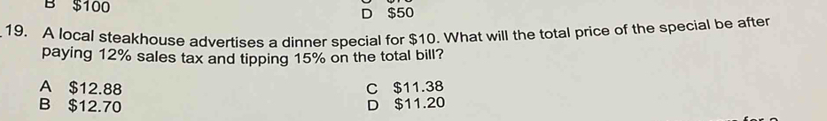 B $100
D $50
19. A local steakhouse advertises a dinner special for $10. What will the total price of the special be after
paying 12% sales tax and tipping 15% on the total bill?
A $12.88 C $11.38
B $12.70 D $11.20