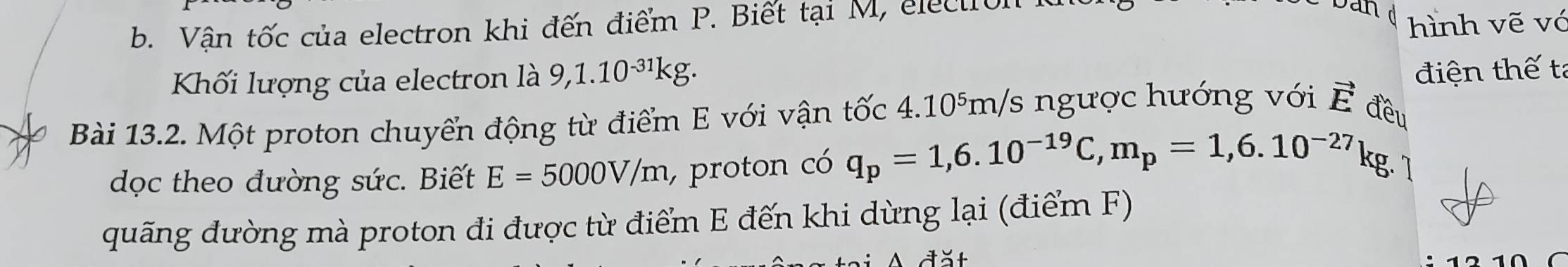 Vận tốc của electron khi đến điểm P. Biết tại M, electrol 
ban d hình vẽ vớ 
Kối lượng của electron là 9, 1.10^(-31)kg. 
điện thế tả 
Bài 13.2. Một proton chuyển động từ điểm E với vận tốc 4.10⁵m/s ngược hướng với vector E đều 
dọc theo đường sức. Biết E=5000V/m , proton có q_p=1,6.10^(-19)C, m_p=1,6.10^(-27) kg. 1 
quãng đường mà proton đi được từ điểm E đến khi dừng lại (điểm F) 
đšt