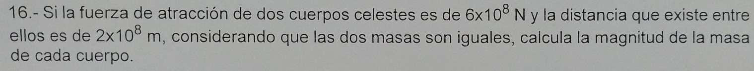 16.- Si la fuerza de atracción de dos cuerpos celestes es de 6* 10^8N y la distancia que existe entre 
ellos es de 2* 10^8m , considerando que las dos masas son iguales, calcula la magnitud de la masa 
de cada cuerpo.