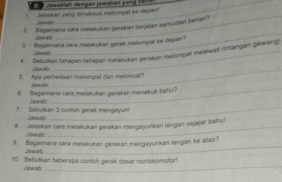 El Jawablah dengan jawaban yang Bellal 
_ 
1 Jelaskan yang dimaksud melompat ke depan! 
Jawab: 
_ 
2. Bagaimana cæra melakukan gerakan berjalan kemudian berlari? 
Jawab 
3. Bagaimana cara melakukan gerak melompat ke depan? 
4. Sebutkan tahapan-tahapan melakukan gerakan melompat melewati rintangan gawang 
Jawab: 
Jawab:_ 
5. Apa perbedaan melompat dan meloncat? 
_ 
Jawab: 
6. Bagaimana cara melakukan gerakan menekuk bahu? 
_ 
Jawab: 
7. Sebutkan 3 contoh gerak mengayun! 
Jawab: 
8. Jelaskan cara melakukan gerakan mengayunkan lengan sejajar bahu! 
Jawab: 
_ 
_ 
9. Bagaimana cara melakukan gerakan mengayunkan lengan ke atas? 
Jawab: 
_ 
10. Sebutkan beberapa contoh gerak dasar nonlokomotor! 
Jawab: