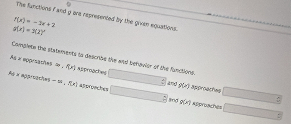 The functions f and g are represented by the given equations.
f(x)=-3x+2
g(x)=3(2)^x
Complete the statements to describe the end behavior of the functions. 
As x approaches ∞ , f(x) approaches g(x) approaches 
and 
As x approaches - ∞ , f(x) approaches g(x) approaches 
and