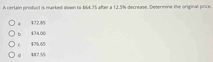 A certain product is marked down to $64.75 after a 12.5% decrease. Determine the original price.
a $72.85
b $74.00
C $76.65
d $87.55