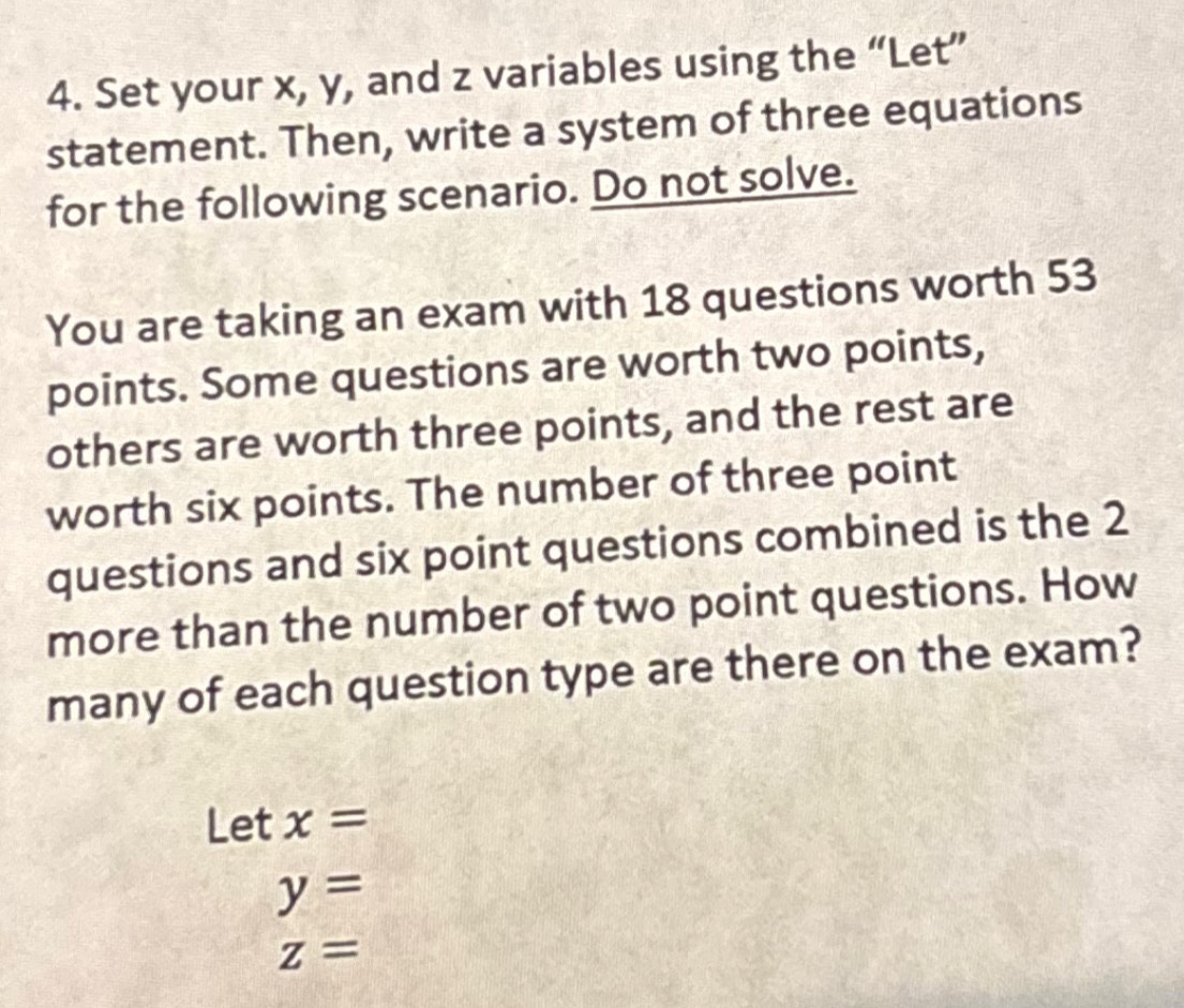 Set your x, y, and z variables using the “Let” 
statement. Then, write a system of three equations 
for the following scenario. Do not solve. 
You are taking an exam with 18 questions worth 53
points. Some questions are worth two points, 
others are worth three points, and the rest are 
worth six points. The number of three point 
questions and six point questions combined is the 2
more than the number of two point questions. How 
many of each question type are there on the exam? 
Let x=
y=
z=