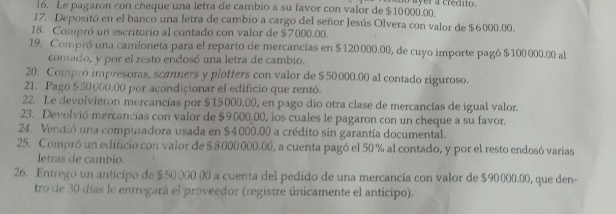 no ayer a crédito. 
16. Le pagaron con cheque una letra de cambio a su favor con valor de $10000.00. 
17. Depositó en el banco una letra de cambio a cargo del señor Jesús Olvera con valor de $6000.00. 
18. Compró un escritorio al contado con valor de $7000.00. 
19. Compró una camioneta para el reparto de mercancías en $120000.00, de cuyo importe pagó $100000.00 al 
contado, y por el resto endosó una letra de cambio. 
20. Compro impresoras, scanners y plotters con valor de $50000.00 al contado riguroso. 
21. Pagó $30000,00 por acondicionar el edificio que rentó. 
22. Le devolvieron mercancías por $15000.00, en pago dio otra clase de mercancías de igual valor. 
23. Devolvió mercancías con valor de $9000.00, los cuales le pagaron con un cheque a su favor. 
24. Vendió una computadora usada en $4000.00 a crédito sin garantía documental. 
25. Compró un edificio con valor de $ 8 000 000.00, a cuenta pagó el 50 % al contado, y por el resto endosó varias 
letras de cambio. 
26. Entregó un anticipo de $50 000.00 a cuenta del pedido de una mercancía con valor de $90000.00, que den- 
tro de 30 días le entregará el proveedor (registre únicamente el anticipo).