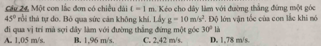 Một con lắc đơn có chiều dài ell =1m. Kéo cho dây làm với đường thẳng đứng một góc
45° rồi thả tự do. Bỏ qua sức cản không khí. Lấy g=10m/s^2. Độ lớn vận tốc của con lắc khi nó
đi qua vị trí mà sợi dây làm với đường thẳng đứng một góc 30° là
A. 1,05 m/s. B. 1,96 m/s. C. 2,42 m/s. D. 1,78 m/s.