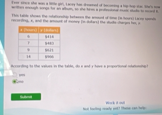 Ever since she was a little girl, Lacey has dreamed of becoring a hip-hop star. She's now
written enough songs for an album, so she hires a professional music studie to record it.
This table shows the relationship between the amount of time (is hours) Lacey spends
recording, x, and the amount of momey (in dollars) the studie charges her, y.
According to the values in the table, do x and y have a proportional relationship?
yes
Ano
Submit
Work it out
Not feeling ready yet? These can help: