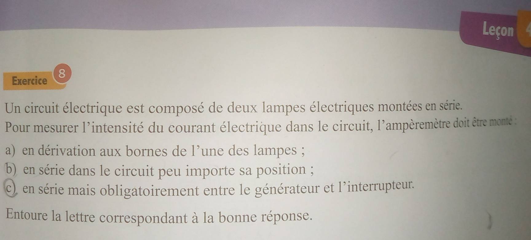 Leçon 
8 
Exercice 
Un circuit électrique est composé de deux lampes électriques montées en série. 
Pour mesurer l'intensité du courant électrique dans le circuit, l'ampèremètre doit être monté : 
a) en dérivation aux bornes de l’une des lampes ; 
b) en série dans le circuit peu importe sa position ; 
c) en série mais obligatoirement entre le générateur et l'interrupteur. 
Entoure la lettre correspondant à la bonne réponse.