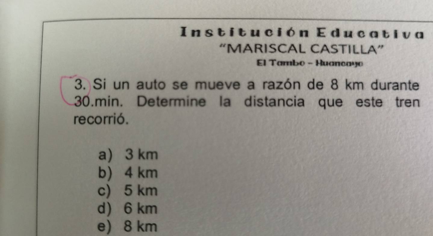 Institución Educativa
“MARISCAL CASTILLA”
El Tambo - Huancayo
3. Si un auto se mueve a razón de 8 km durante
30.min. Determine la distancia que este tren
recorrió.
a 3 km
b 4 km
c) 5 km
d 6 km
e) 8 km