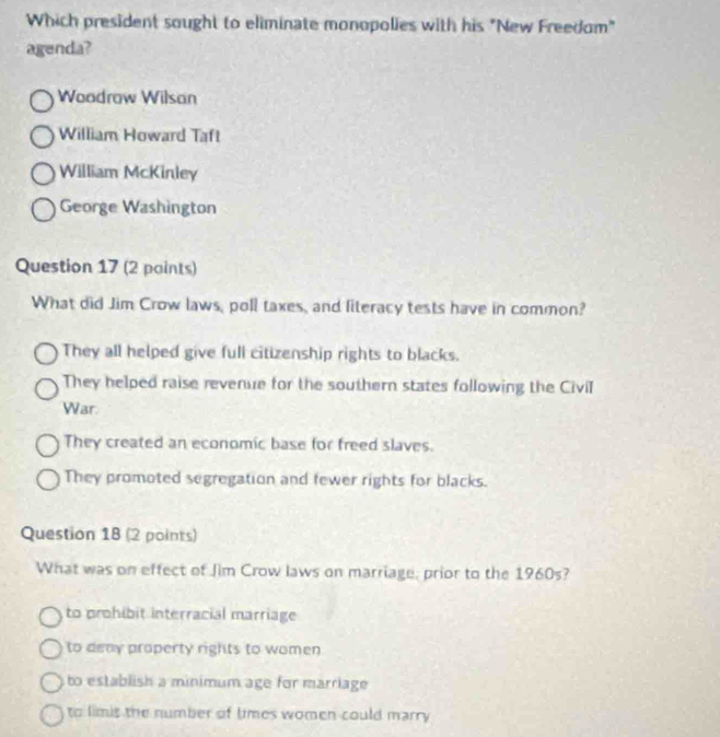 Which president sought to eliminate monopolies with his "New Freedom"
agenda?
Woadraw Wilsan
William Howard Taft
William McKinley
George Washington
Question 17 (2 paints)
What did Jim Crow laws, poll taxes, and literacy tests have in common?
They all helped give full citizenship rights to blacks.
They helped raise revenue for the southern states following the CiviI
War.
They created an economic base for freed slaves.
They promoted segregation and fewer rights for blacks.
Question 18 (2 points)
What was on effect of Jim Crow laws on marriage, prior to the 1960s?
to prohibit interracial marriage
to deay property rights to women
to establish a minimum age for marriage
to limis the number of times women could marry