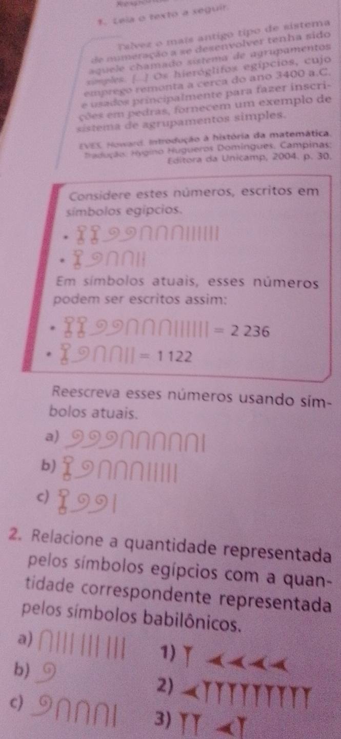 Lela o texto a seguir
Talvez o maís antigo tipo de sistema
d nmeração a se desenvolver tenha sido
aqu e e chamado sistema de agrupamentos
simples. [ ] Os hieróglifos egípcios, cujo
emprego remonta a cerca do ano 3400 a.C.
e usados principalmente para fazer inscri-
ções em pedras, fornecem um exemplo de
sístema de agrupamentos simples.
EVES. Howard. Introdução à história da matemática.
Tradução: Hgino Hugueros Domingues. Campinas:
Editora da Unicamp, 2004. p. 30.
Considere estes números, escritos em
símbolos egípcios.
Em símbolos atuais, esses números
podem ser escritos assim:
=2236
=1122
Reescreva esses números usando sím-
bolos atuais.
a)
b)
c)
2. Relacione a quantidade representada
pelos símbolos egípcios com a quan-
tidade correspondente representada
pelos símbolos babilônicos.
a)
1)
b)
2)
c)
3)