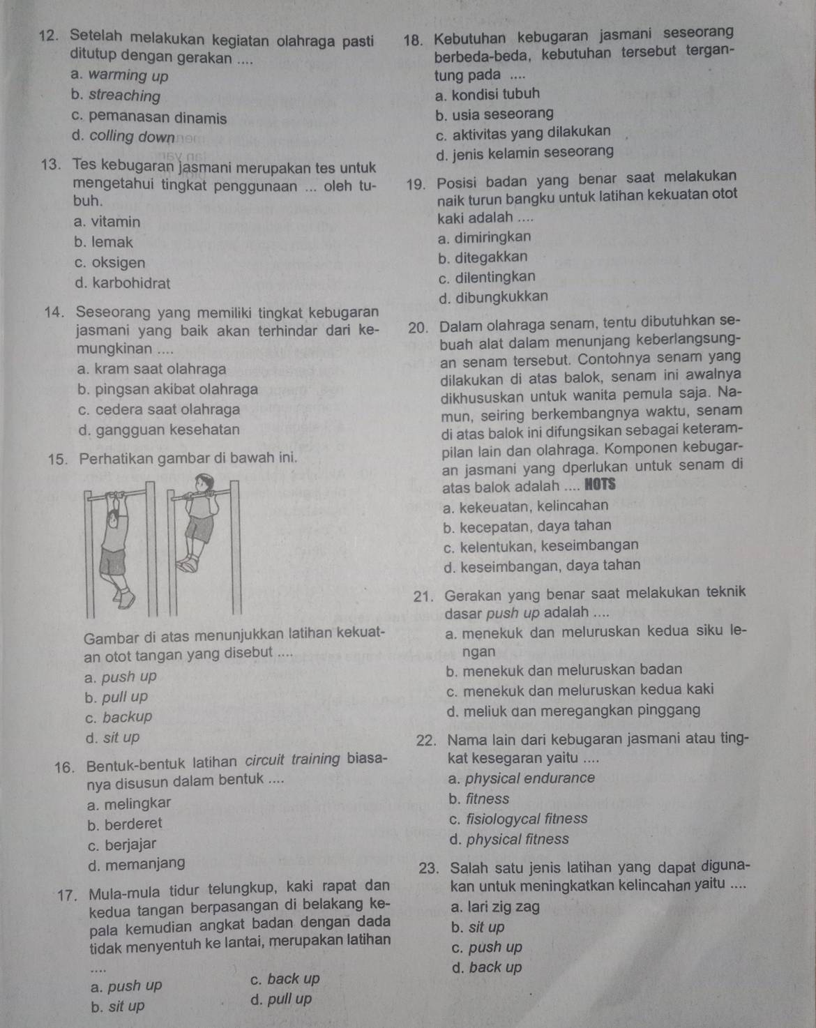 Setelah melakukan kegiatan olahraga pasti 18. Kebutuhan kebugaran jasmani seseorang
ditutup dengan gerakan ....
berbeda-beda, kebutuhan tersebut tergan-
a. warming up tung pada ....
b. streaching a. kondisi tubuh
c. pemanasan dinamis b. usia seseorang
d. colling down c. aktivitas yang dilakukan
13. Tes kebugaran jasmani merupakan tes untuk d. jenis kelamin seseorang
mengetahui tingkat penggunaan ... oleh tu- 19. Posisi badan yang benar saat melakukan
buh. naik turun bangku untuk latihan kekuatan otot
a. vitamin kaki adalah ....
b. lemak a. dimiringkan
c. oksigen b. ditegakkan
d. karbohidrat c. dilentingkan
d. dibungkukkan
14. Seseorang yang memiliki tingkat kebugaran
jasmani yang baik akan terhindar dari ke- 20. Dalam olahraga senam, tentu dibutuhkan se-
mungkinan .... buah alat dalam menunjang keberlangsung-
a. kram saat olahraga an senam tersebut. Contohnya senam yang
b. pingsan akibat olahraga dilakukan di atas balok, senam ini awalnya
c. cedera saat olahraga dikhususkan untuk wanita pemula saja. Na-
d. gangguan kesehatan mun, seiring berkembangnya waktu, senam
di atas balok ini difungsikan sebagai keteram-
15. Perhatikan gambar di bawah ini. pilan lain dan olahraga. Komponen kebugar-
an jasmani yang dperlukan untuk senam di
atas balok adalah .... HOTS
a. kekeuatan, kelincahan
b. kecepatan, daya tahan
c. kelentukan, keseimbangan
d. keseimbangan, daya tahan
21. Gerakan yang benar saat melakukan teknik
dasar push up adalah ....
Gambar di atas menunjukkan latihan kekuat- a. menekuk dan meluruskan kedua siku le-
an otot tangan yang disebut .... ngan
a. push up b. menekuk dan meluruskan badan
b. pull up c. menekuk dan meluruskan kedua kaki
c. backup d. meliuk dan meregangkan pinggang
d. sit up 22. Nama lain dari kebugaran jasmani atau ting-
16. Bentuk-bentuk latihan circuit training biasa- kat kesegaran yaitu ....
nya disusun dalam bentuk .... a. physical endurance
a. melingkar
b. fitness
b. berderet c. fisiologycal fitness
c. berjajar d. physical fitness
d. memanjang 23. Salah satu jenis latihan yang dapat diguna-
17. Mula-mula tidur telungkup, kaki rapat dan kan untuk meningkatkan kelincahan yaitu ....
kedua tangan berpasangan di belakang ke- a. lari zig zag
pala kemudian angkat badan dengan dada b. sit up
tidak menyentuh ke lantai, merupakan latihan c. push up
d. back up
a. push up c. back up
b. sit up d. pull up