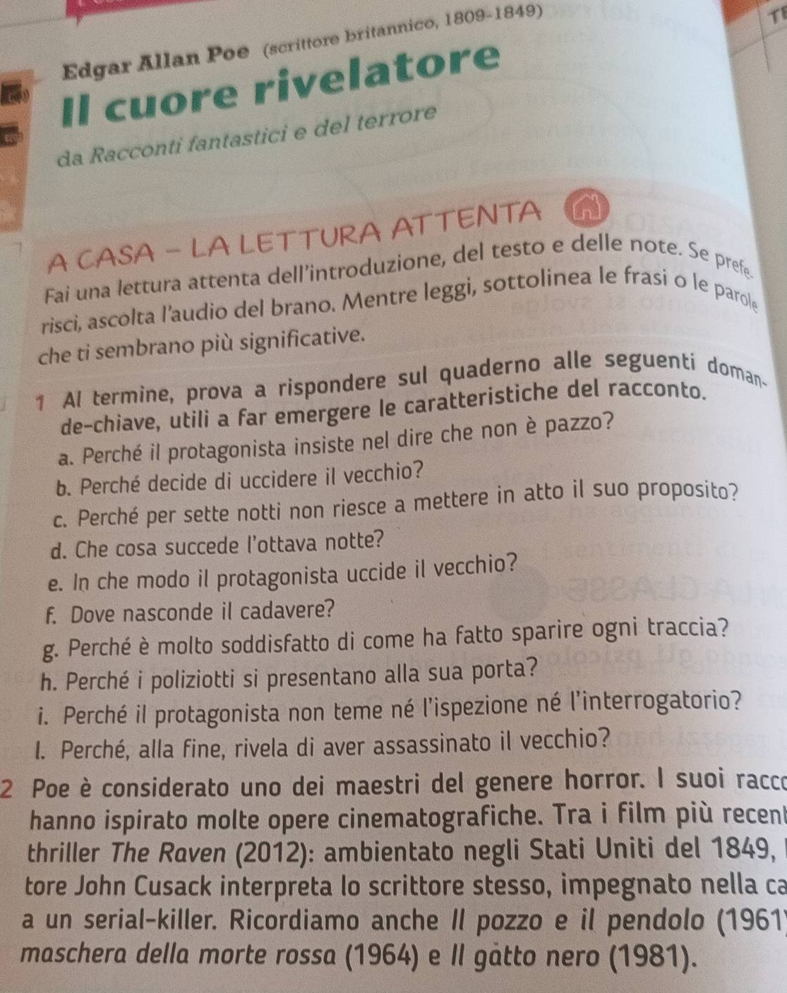 Edgar Allan Poe (scrittore britannico, 1809-1849) 
TI 
Il cuore rivelatore 
da Racconti fantastici e del terrore 
A CASA - LA LETTURA ATTENTA ad 
Fai una lettura attenta dell’introduzione, del testo e delle note. Se prefe. 
risci, ascolta l’audio del brano. Mentre leggi, sottolinea le frasi o le parole 
che ti sembrano più significative. 
1 Al termine, prova a rispondere sul quaderno alle seguenti doman- 
de-chiave, utili a far emergere le caratteristiche del racconto. 
a. Perché il protagonista insiste nel dire che non è pazzo? 
b. Perché decide di uccidere il vecchio? 
c. Perché per sette notti non riesce a mettere in atto il suo proposito? 
d. Che cosa succede l'ottava notte? 
e. In che modo il protagonista uccide il vecchio? 
f. Dove nasconde il cadavere? 
g. Perché è molto soddisfatto di come ha fatto sparire ogni traccia? 
h. Perché i poliziotti si presentano alla sua porta? 
i. Perché il protagonista non teme né l'ispezione né l'interrogatorio? 
I. Perché, alla fine, rivela di aver assassinato il vecchio? 
2 Poe è considerato uno dei maestri del genere horror. I suoi racco 
hanno ispirato molte opere cinematografiche. Tra i film più recen 
thriller The Raven (2012): ambientato negli Stati Uniti del 1849, 
tore John Cusack interpreta lo scrittore stesso, impegnato nella ca 
a un serial-killer. Ricordiamo anche II pozzo e il pendolo (1961) 
maschera della morte rossa (1964) e Il gåtto nero (1981).