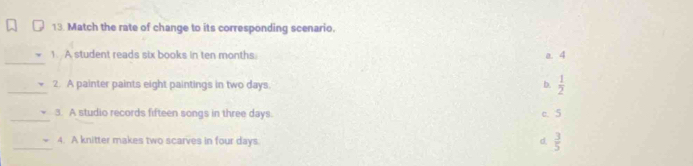 Match the rate of change to its corresponding scenario.
_
1. A student reads six books in ten months. a. 4
_2. A painter paints eight paintings in two days.  1/2 
b.
_
3. A studio records fifteen songs in three days.
c. 5
_4. A knitter makes two scarves in four days. d  3/5 
