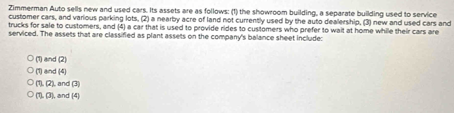 Zimmerman Auto sells new and used cars. Its assets are as follows: (1) the showroom building, a separate building used to service
customer cars, and various parking lots, (2) a nearby acre of land not currently used by the auto dealership, (3) new and used cars and
trucks for sale to customers, and (4) a car that is used to provide rides to customers who prefer to wait at home while their cars are
serviced. The assets that are classified as plant assets on the company's balance sheet include:
(1) and (2)
(1) and (4)
(1),(2) , and (3)
(1),(3) , and (4)