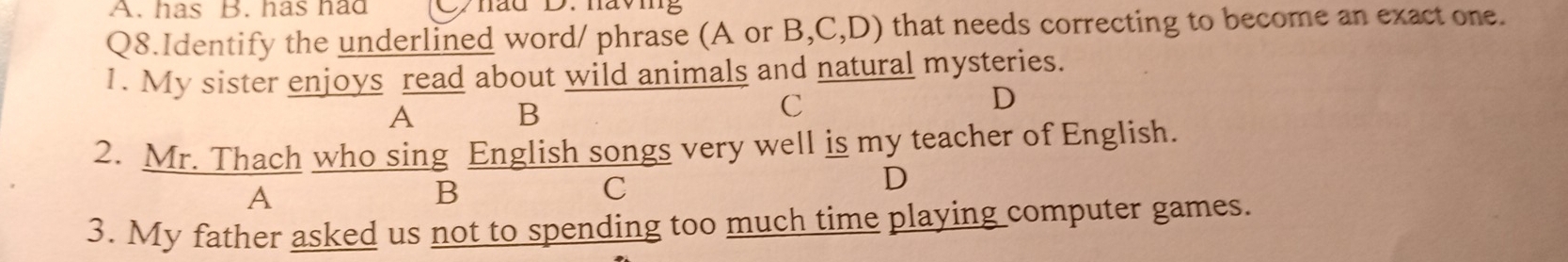 has B. has had
Q8.Identify the underlined word/ phrase (A or B,C,D) that needs correcting to become an exact one.
1. My sister enjoys read about wild animals and natural mysteries.
A B
C
D
2. Mr. Thach who sing English songs very well is my teacher of English.
A
B
C
D
3. My father asked us not to spending too much time playing computer games.