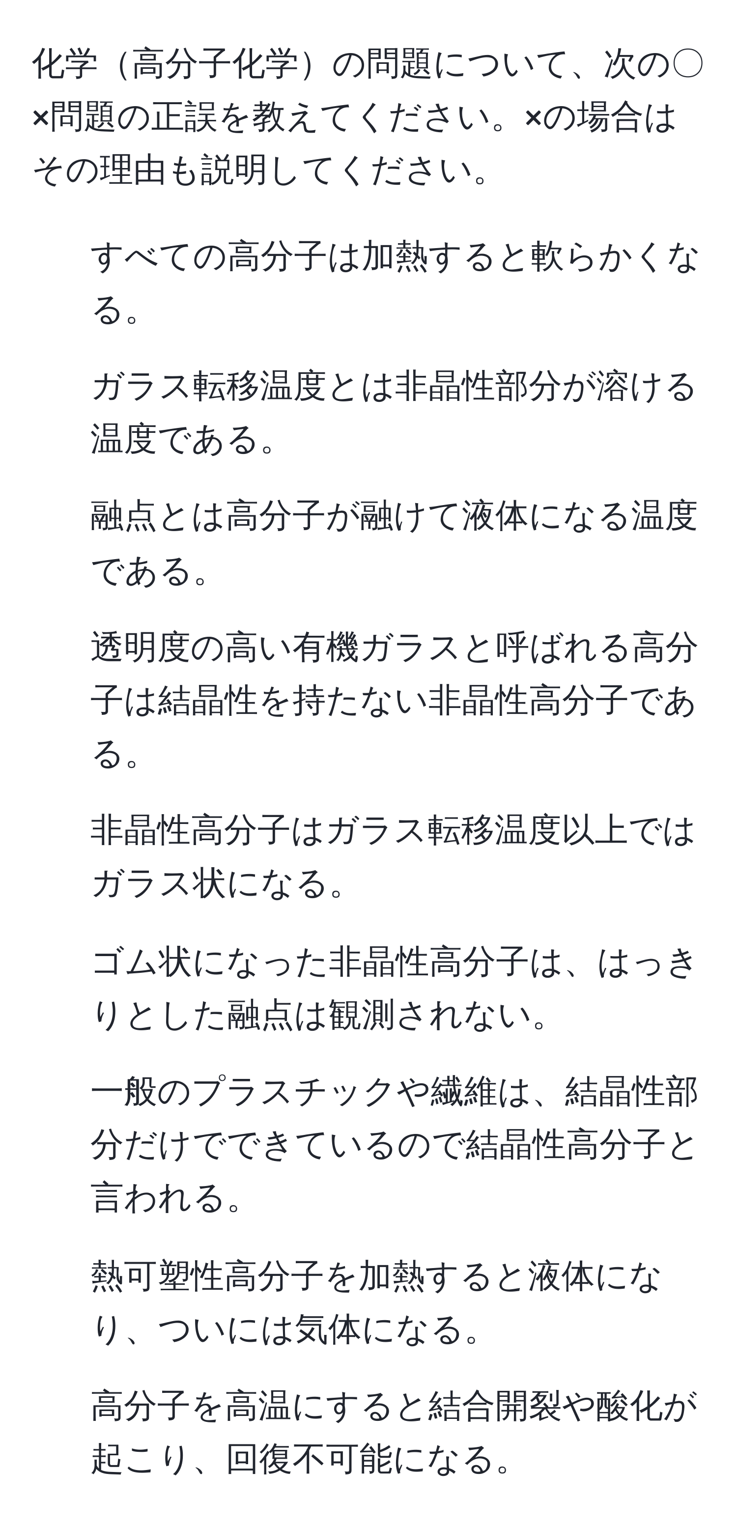 化学高分子化学の問題について、次の〇×問題の正誤を教えてください。×の場合はその理由も説明してください。  
1. すべての高分子は加熱すると軟らかくなる。  
2. ガラス転移温度とは非晶性部分が溶ける温度である。  
3. 融点とは高分子が融けて液体になる温度である。  
4. 透明度の高い有機ガラスと呼ばれる高分子は結晶性を持たない非晶性高分子である。  
5. 非晶性高分子はガラス転移温度以上ではガラス状になる。  
6. ゴム状になった非晶性高分子は、はっきりとした融点は観測されない。  
7. 一般のプラスチックや繊維は、結晶性部分だけでできているので結晶性高分子と言われる。  
8. 熱可塑性高分子を加熱すると液体になり、ついには気体になる。  
9. 高分子を高温にすると結合開裂や酸化が起こり、回復不可能になる。