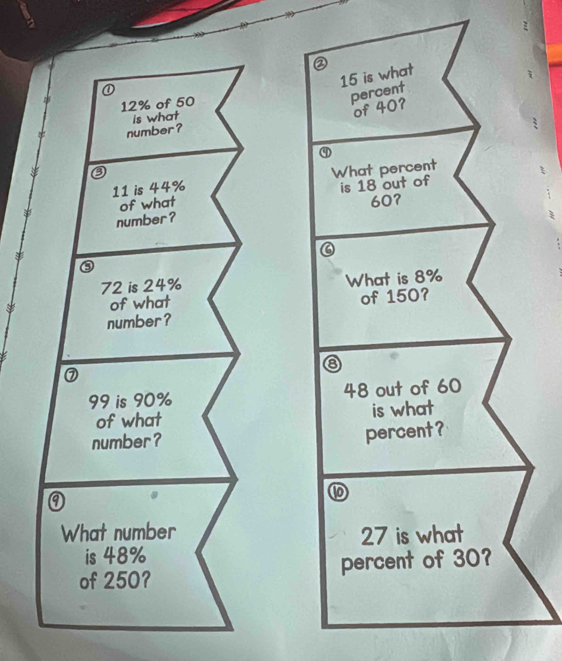 ②
15 is what
12% of 50
percent 
is what 
of 40? 
number?
11 is 44% What percent 
of what is 18 out of
607
number?
72 is 24%
What is 8%
of what 
of 150? 
number?
99 is 90% 48 out of 60
of what is what 
number? 
percent? 
What number 27 is what 
is 48%
of 250? percent of 30?