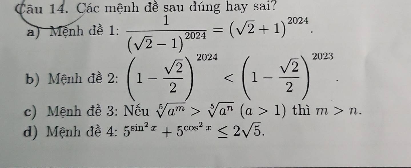 Các mệnh đề sau đúng hay sai? 
a) Mệnh đề 1: frac 1(sqrt(2)-1)^2024=(sqrt(2)+1)^2024. 
b) Mệnh đề 2: (1- sqrt(2)/2 )^2024 . 
c) Mệnh đề 3: Nếu sqrt[5](a^m)>sqrt[5](a^n)(a>1) thì m>n. 
d) Mệnh đề 2· 5^(sin ^2)x+5^(cos ^2)x≤ 2sqrt(5).