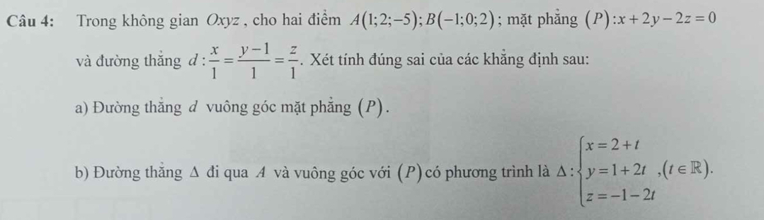 Trong không gian Oxyz , cho hai điểm A(1;2;-5); B(-1;0;2); mặt phẳng (P): x+2y-2z=0
và đường thăng d: x/1 = (y-1)/1 = z/1  Xét tính đúng sai của các khẳng định sau: 
a) Đường thẳng đ vuông góc mặt phẳng (P). 
b) Đường thăng Δ đi qua A và vuông góc với (P) có phương trình là Delta :beginarrayl x=2+t y=1+2t,(t∈ R), z=-1-2tendarray.