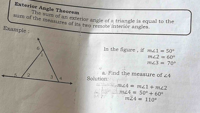 Exterior Angle Theorem 
The sum of an exterior angle of a triangle is equal to the 
sum of the measures of its two remote interior angles. 
Example : 
In the figure , if m∠ 1=50°
m∠ 2=60°
m∠ 3=70°
a. Find the measure of ∠ 4
Solution:
m∠ 4=m∠ 1+m∠ 2
m∠ 4=50°+60°
m∠ 4=110°