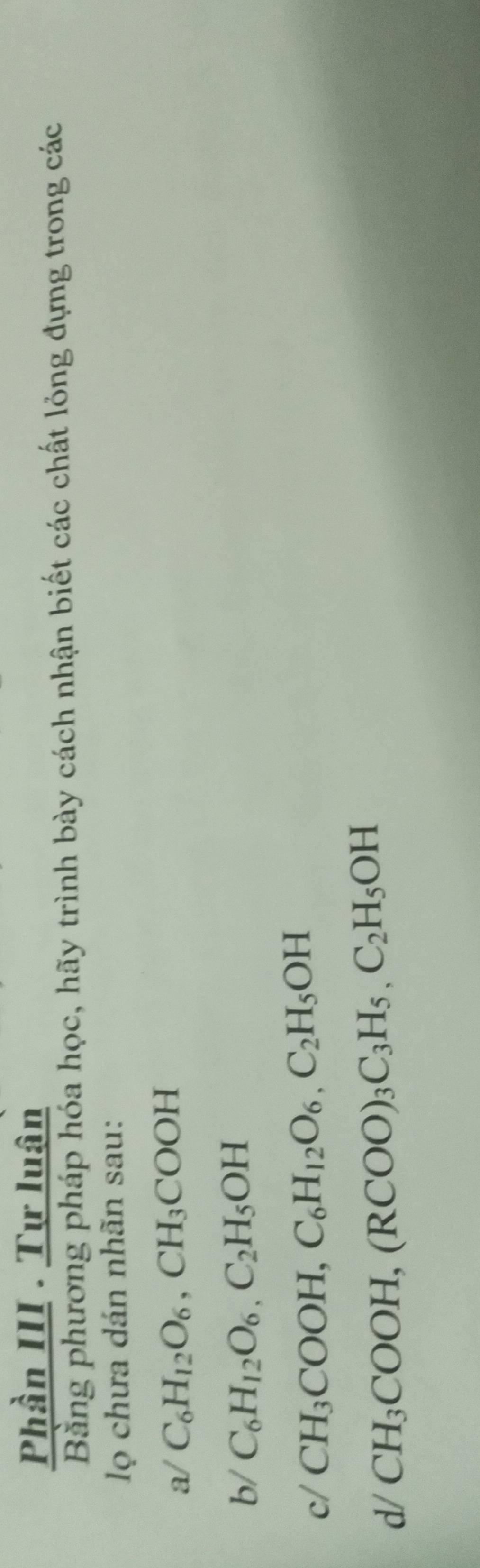 Phần III . Tự luân 
Bằng phương pháp hóa học, hãy trình bày cách nhận biết các chất lỏng đựng trong các 
lọ chưa dán nhãn sau: 
a/ C_6H_12O_6, CH_3COOH
b/ C_6H_12O_6, C_2H_5OH
c/ CH_3COOH, C_6H_12O_6, C_2H_5OH
d/ CH_3COOH, (RCOO)_3C_3H_5, C_2H_5OH