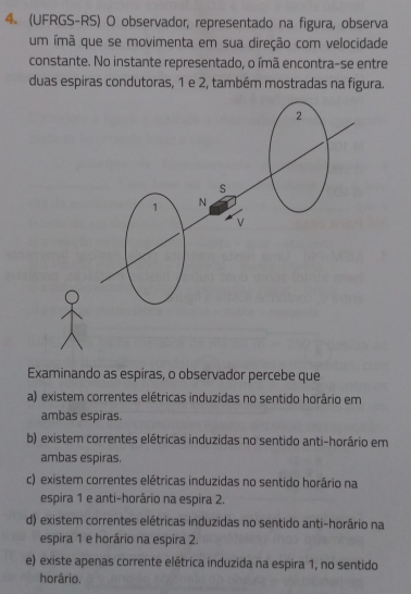 (UFRGS-RS) O observador, representado na figura, observa
um ímã que se movimenta em sua direção com velocidade
constante. No instante representado, o ímã encontra-se entre
duas espiras condutoras, 1 e 2, também mostradas na figura.
Examinando as espiras, o observador percebe que
a) existem correntes elétricas induzidas no sentido horário em
ambas espiras.
b) existem correntes elétricas induzidas no sentido anti-horário em
ambas espiras.
c) existem correntes elétricas induzidas no sentido horário na
espira 1 e anti-horário na espira 2.
d) existem correntes elétricas induzidas no sentido anti-horário na
espira 1 e horário na espira 2.
e) existe apenas corrente elétrica induzida na espira 1, no sentido
horário.