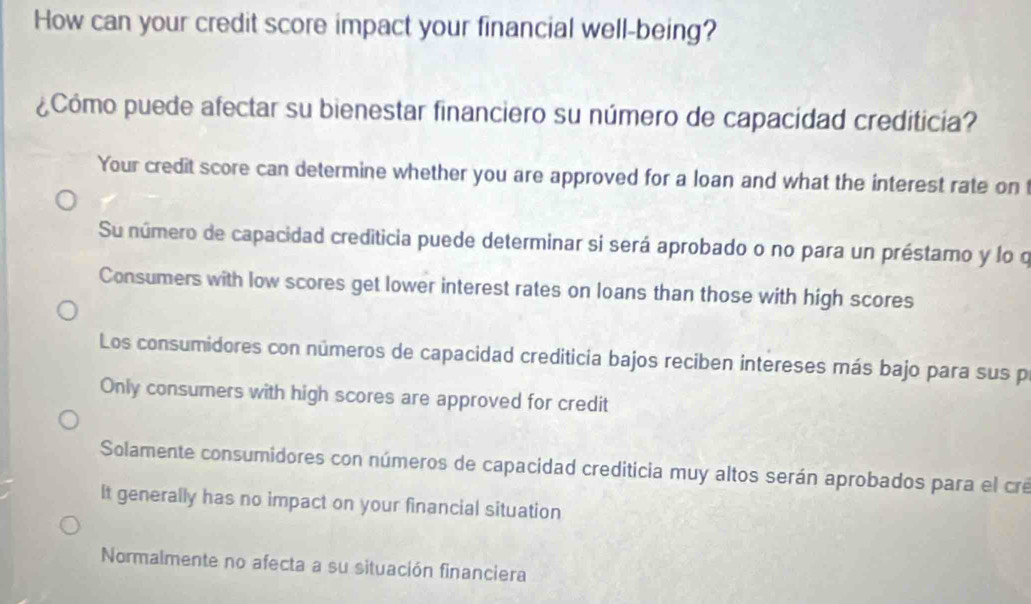 How can your credit score impact your financial well-being?
¿Cómo puede afectar su bienestar financiero su número de capacidad crediticia?
Your credit score can determine whether you are approved for a loan and what the interest rate on
Su número de capacidad crediticia puede determinar si será aprobado o no para un préstamo y lo q
Consumers with low scores get lower interest rates on loans than those with high scores
Los consumidores con números de capacidad crediticia bajos reciben intereses más bajo para sus p
Only consumers with high scores are approved for credit
Solamente consumidores con números de capacidad crediticia muy altos serán aprobados para el cre
It generally has no impact on your financial situation
Normalmente no afecta a su situación financiera