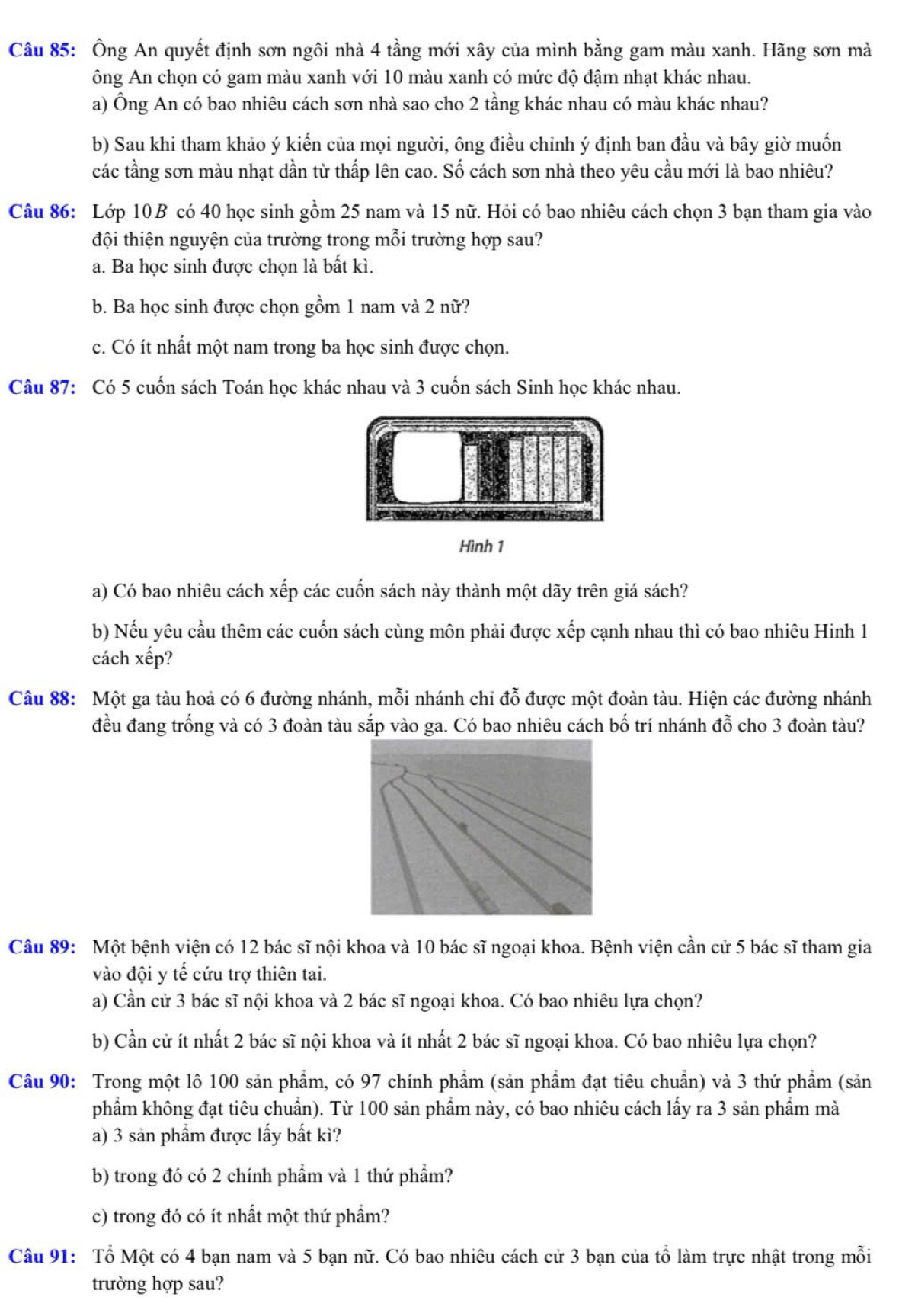 Ông An quyết định sơn ngôi nhà 4 tầng mới xây của mình bằng gam màu xanh. Hãng sơn mà
ông An chọn có gam màu xanh với 10 màu xanh có mức độ đậm nhạt khác nhau.
a) Ông An có bao nhiêu cách sơn nhà sao cho 2 tầng khác nhau có màu khác nhau?
b) Sau khi tham khảo ý kiến của mọi người, ông điều chinh ý định ban đầu và bây giờ muốn
các tầng sơn màu nhạt dần từ thấp lên cao. Số cách sơn nhà theo yêu cầu mới là bao nhiêu?
Câu 86: Lớp 10 B có 40 học sinh gồm 25 nam và 15 nữ. Hỏi có bao nhiêu cách chọn 3 bạn tham gia vào
đội thiện nguyện của trường trong mỗi trường hợp sau?
a. Ba học sinh được chọn là bất kì.
b. Ba học sinh được chọn gồm 1 nam và 2 nữ?
c. Có ít nhất một nam trong ba học sinh được chọn.
Câu 87: Có 5 cuốn sách Toán học khác nhau và 3 cuốn sách Sinh học khác nhau.
Hình 1
a) Có bao nhiêu cách xếp các cuốn sách này thành một dãy trên giá sách?
b) Nếu yêu cầu thêm các cuốn sách cùng môn phải được xếp cạnh nhau thì có bao nhiêu Hinh 1
cách xếp?
Câu 88: Một ga tàu hoả có 6 đường nhánh, mỗi nhánh chi đỗ được một đoàn tàu. Hiện các đường nhánh
đều đang trống và có 3 đoàn tàu sắp vào ga. Có bao nhiêu cách bố trí nhánh đỗ cho 3 đoàn tàu?
Câu 89: Một bệnh viện có 12 bác sĩ nội khoa và 10 bác sĩ ngoại khoa. Bệnh viện cần cử 5 bác sĩ tham gia
vào đội y tế cứu trợ thiên tai.
a) Cần cử 3 bác sĩ nội khoa và 2 bác sĩ ngoại khoa. Có bao nhiêu lựa chọn?
b) Cần cử ít nhất 2 bác sĩ nội khoa và ít nhất 2 bác sĩ ngoại khoa. Có bao nhiêu lựa chọn?
Câu 90: Trong một lô 100 sản phẩm, có 97 chính phẩm (sản phẩm đạt tiêu chuẩn) và 3 thứ phẩm (sản
phẩm không đạt tiêu chuẩn). Từ 100 sản phẩm này, có bao nhiêu cách lấy ra 3 sản phẩm mà
a) 3 sản phẩm được lấy bất kì?
b) trong đó có 2 chính phẩm và 1 thứ phẩm?
c) trong đó có ít nhất một thứ phẩm?
Câu 91: Tổ Một có 4 bạn nam và 5 bạn nữ. Có bao nhiêu cách cử 3 bạn của tổ làm trực nhật trong mỗi
trường hợp sau?