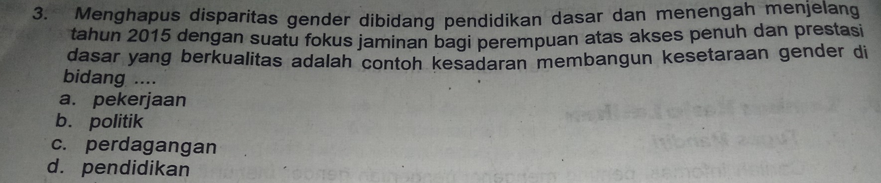 Menghapus disparitas gender dibidang pendidikan dasar dan menengah menjelang
tahun 2015 dengan suatu fokus jaminan bagi perempuan atas akses penuh dan prestasi
dasar yang berkualitas adalah contoh kesadaran membangun kesetaraan gender di
bidang ....
a. pekerjaan
b. politik
c. perdagangan
d. pendidikan