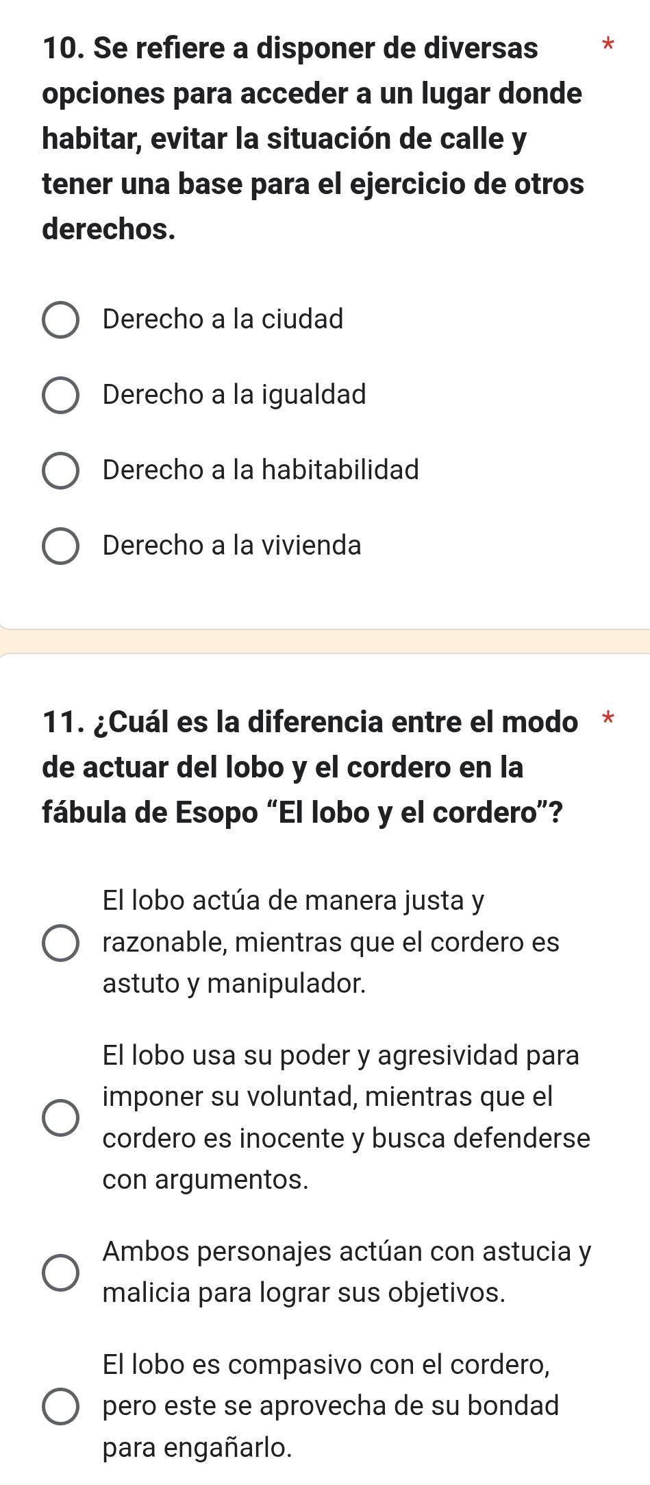 Se refiere a disponer de diversas *
opciones para acceder a un lugar donde
habitar, evitar la situación de calle y
tener una base para el ejercicio de otros
derechos.
Derecho a la ciudad
Derecho a la igualdad
Derecho a la habitabilidad
Derecho a la vivienda
11. ¿Cuál es la diferencia entre el modo *
de actuar del lobo y el cordero en la
fábula de Esopo “El lobo y el cordero”?
El lobo actúa de manera justa y
razonable, mientras que el cordero es
astuto y manipulador.
El lobo usa su poder y agresividad para
imponer su voluntad, mientras que el
cordero es inocente y busca defenderse
con argumentos.
Ambos personajes actúan con astucia y
malicia para lograr sus objetivos.
El lobo es compasivo con el cordero,
pero este se aprovecha de su bondad
para engañarlo.