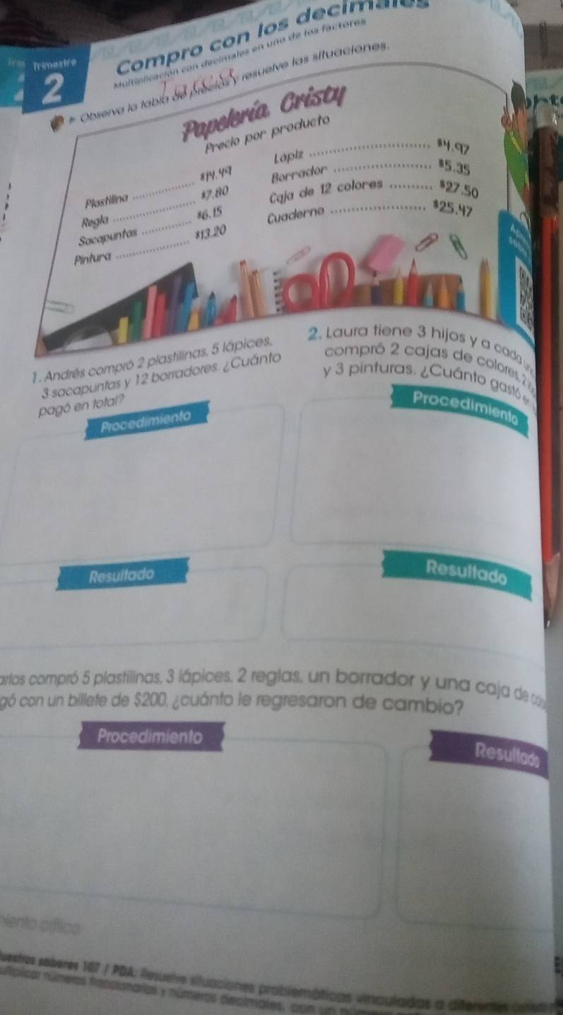 Trimestre Compro con los decim a r = 
2 de los factores 
sive las situaciones. 
Papelería Cristy 
# Observa la tabía d 
Precio por producto
84.97
Lapiz 
* 7.80 Borrador 
Plastilina 814. 4ª
_* 5.35
Regla ___Caja de 12 colores ._ * 27.50
* 6.15 Cuaderno 
* 25.47
_ 
Sacapuntas * 13.20
Pintura 
1. Andrés compró 2 plastilinas, 5 lápices, 
2. Laura tiene 3 hijos y a cad
3 sacapuntas y 12 borradores. ¿Cuánto 
compró 2 cajas de colores 
y 3 pinturas. ¿Cuánto gastó e 
pagó en total? Procedimiento 
Procedimiento 
Resultado 
Resultado 
arlos compró 5 plastilinas, 3 lápices. 2 reglas, un borrador y una caja de c 
gó con un billete de $200, ¿cuánto le regresaron de cambio? 
Procedimiento 
Resullads 
Nenta crflico 
uestos soberes 187 / PDA: Resuehe siluaciones problemáticas vinculadas a diferentes 
nplicar números frabolonarios y números declmales. con u n n