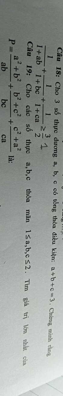 Cho 3 số thực dương a, b, c có tổng thỏa điều kiện: a+b+c=3. Chứng minh rằng
 1/1+ab + 1/1+bc + 1/1+ca ≥  3/2 
Câu 19: Cho các số thực a, b, c thỏa mãn 1≤ a, b, c≤ 2. Tìm giá trị lớn nhất của
P= (a^2+b^2)/ab + (b^2+c^2)/bc + (c^2+a^2)/ca  là: