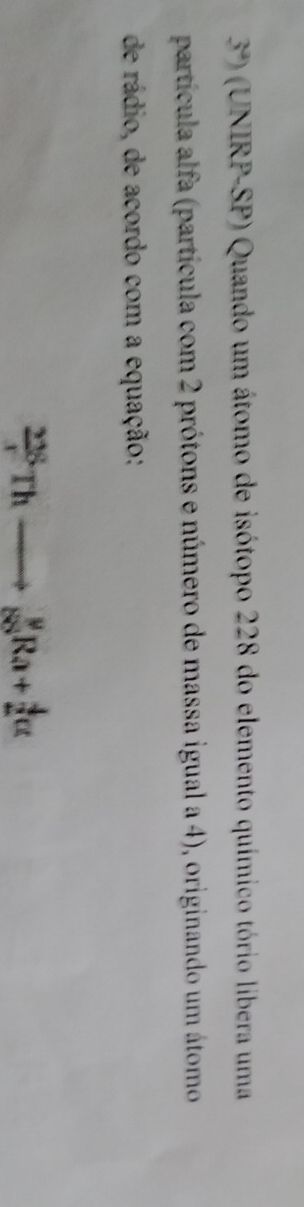 3^a) (UNIRP-SP) Quando um átomo de isótopo 228 do elemento químico tório libera uma 
partícula alfa (partícula com 2 prótons e número de massa igual a 4), originando um átomo 
de rádio, de acordo com a equação:
_x^(22)Thto frac 9^yRa+_2^4ct