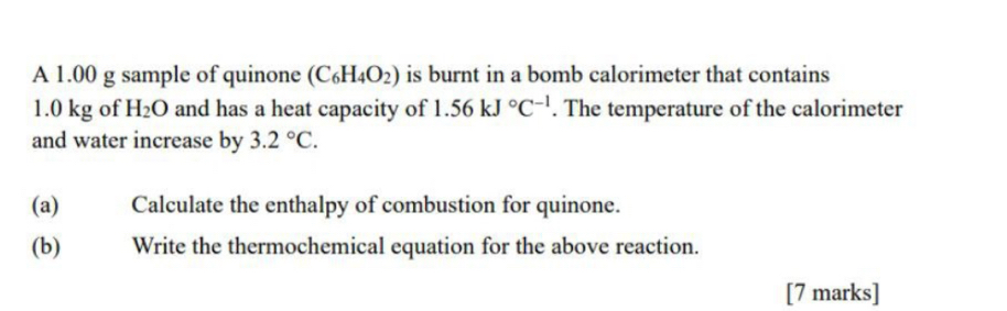 A 1.00 g sample of quinone (C_6H_4O_2) is burnt in a bomb calorimeter that contains
1.0 kg of H_2O and has a heat capacity of 1.56kJ°C^(-1). The temperature of the calorimeter 
and water increase by 3.2°C. 
(a)€ Calculate the enthalpy of combustion for quinone. 
(b) Write the thermochemical equation for the above reaction. 
[7 marks]