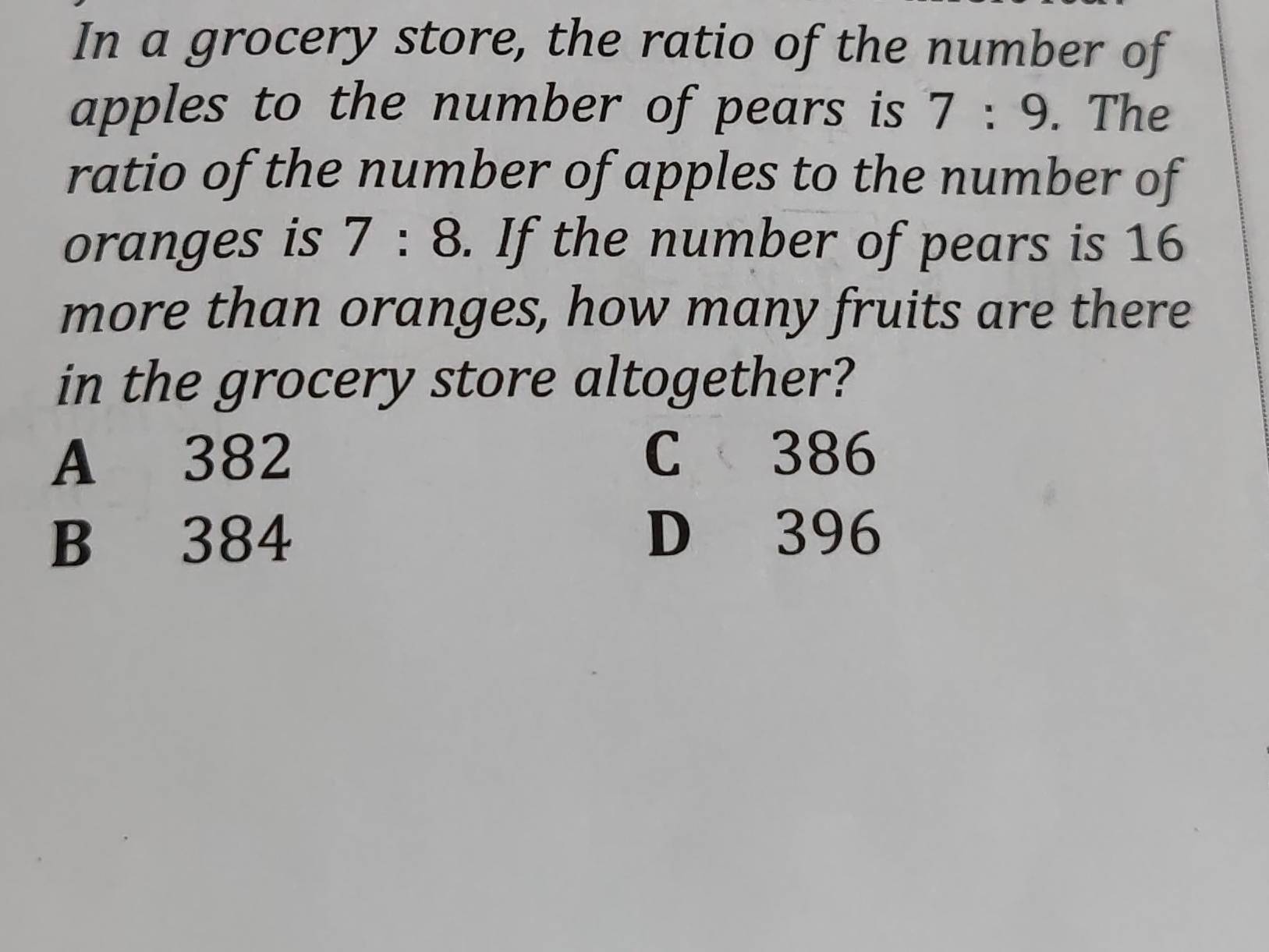 In a grocery store, the ratio of the number of
apples to the number of pears is 7:9. The
ratio of the number of apples to the number of
oranges is 7:8. If the number of pears is 16
more than oranges, how many fruits are there
in the grocery store altogether?
A 382 C 386
B 384 D 396