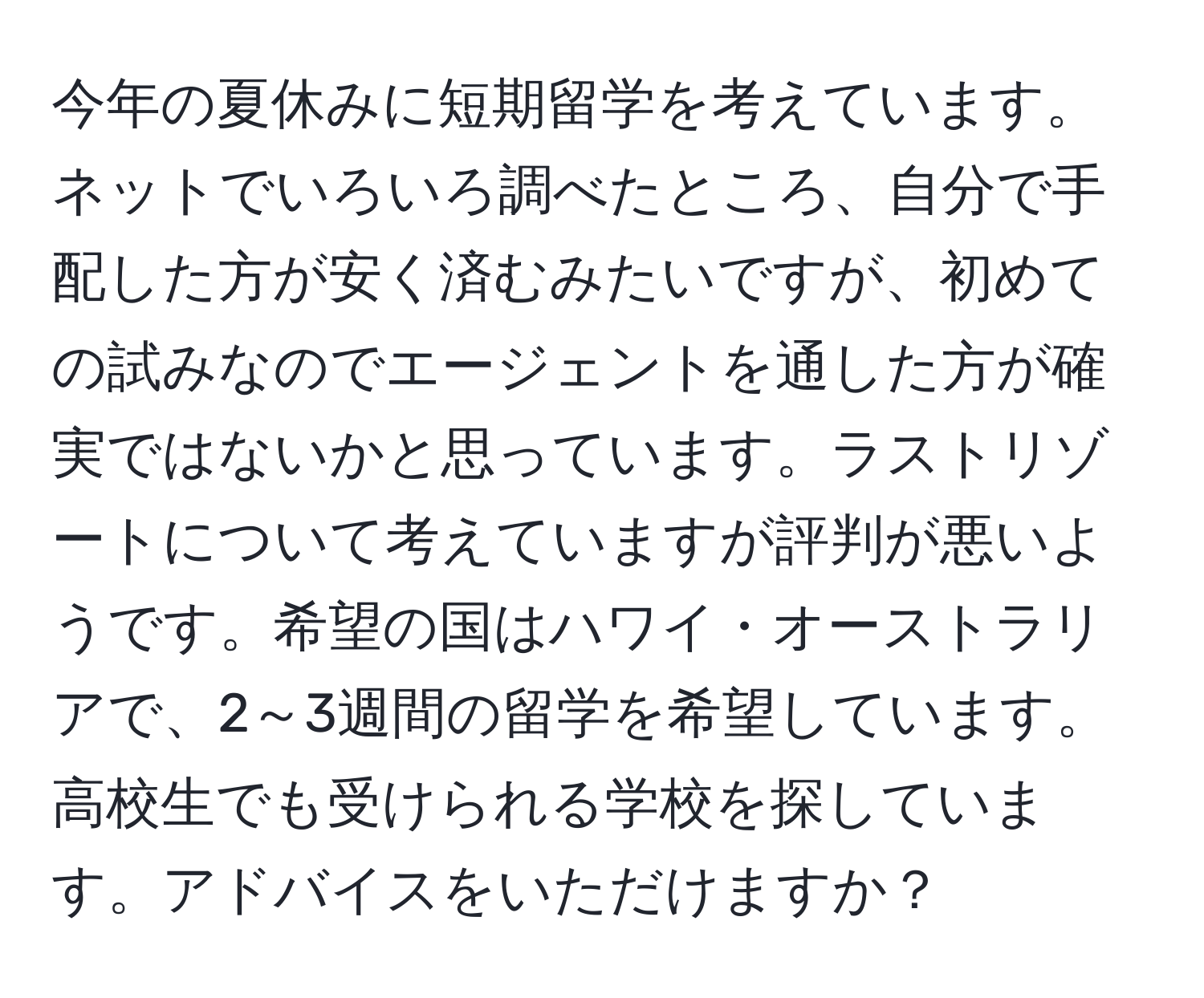 今年の夏休みに短期留学を考えています。ネットでいろいろ調べたところ、自分で手配した方が安く済むみたいですが、初めての試みなのでエージェントを通した方が確実ではないかと思っています。ラストリゾートについて考えていますが評判が悪いようです。希望の国はハワイ・オーストラリアで、2～3週間の留学を希望しています。高校生でも受けられる学校を探しています。アドバイスをいただけますか？