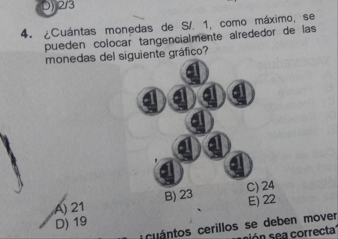 D) 2/3
4. ¿Cuántas monedas de S/. 1, como máximo, se
pueden colocar tangencialmente alrededor de las
monedas del siguiente gráfico?
C) 24
A) 21 B) 23
E) 22
D) 19
u ántos cerillos se deben mover
ó a correcta