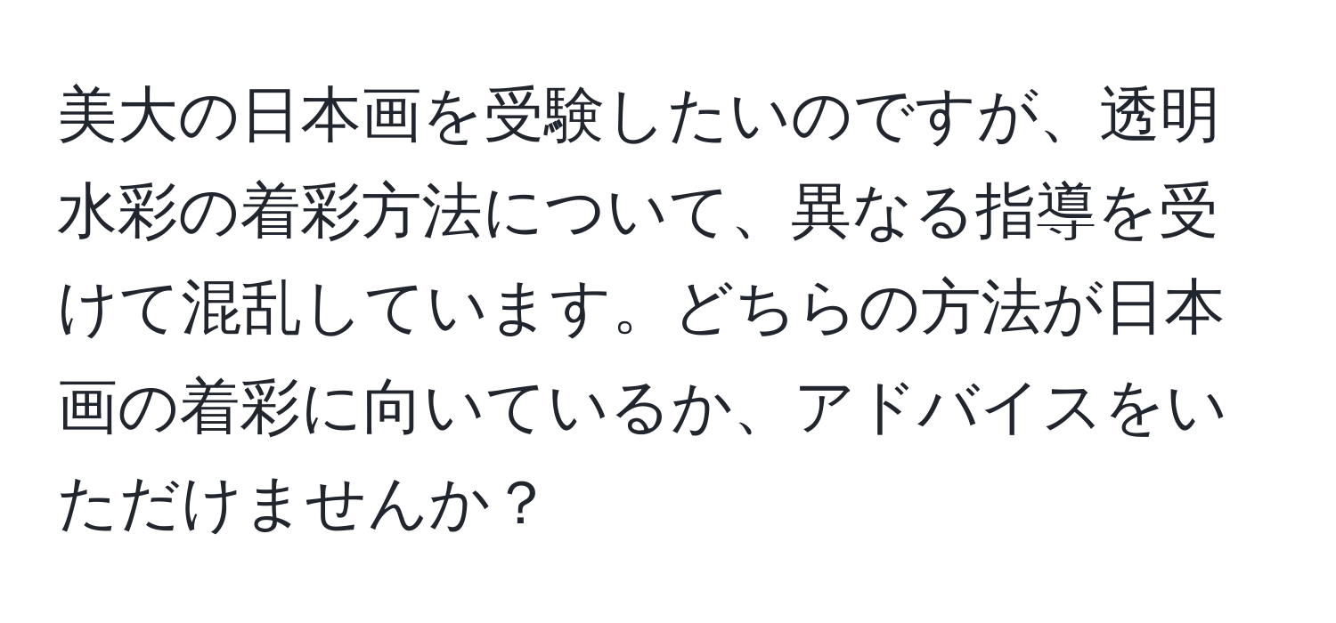 美大の日本画を受験したいのですが、透明水彩の着彩方法について、異なる指導を受けて混乱しています。どちらの方法が日本画の着彩に向いているか、アドバイスをいただけませんか？