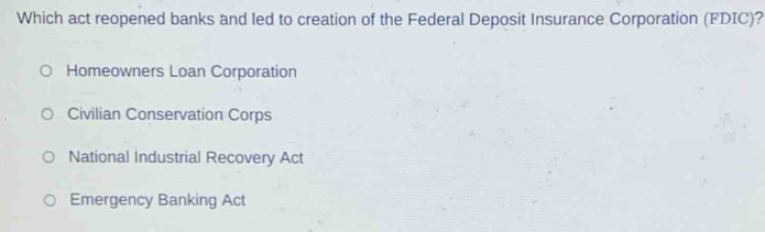 Which act reopened banks and led to creation of the Federal Deposit Insurance Corporation (FDIC)?
Homeowners Loan Corporation
Civilian Conservation Corps
National Industrial Recovery Act
Emergency Banking Act