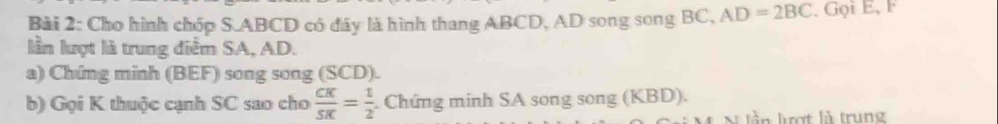 Cho hình chóp S. ABCD có đây là hình thang ABCD, AD song song BC, AD=2BC , Gọi E, F 
lần lượt là trung điểm SA, AD. 
a) Chứng minh (BEF) song song (SCD). 
b) Gọi K thuộc cạnh SC sao cho  CK/SK = 1/2  Chứng minh SA song song (KBI 0) 
l n ợ t là trun