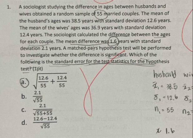 A sociologist studying the difference in ages between husbands and
wives obtained a random sample of 55 married couples. The mean of
the husband’s ages was 38.5 years with standard deviation 12.6 years.
The mean of the wives’ ages was 36.9 years with standard deviation
12.4 years. The sociologist calculated the difference between the ages
for each couple. The mean difference was 1.6 years with standard
deviation 2.1 years. A matched-pairs hypothesis test will be performed
to investigate whether the difference is significant. Which of the
following is the standard error for the test statistics for the hypothesis
test? (1pt)
a. sqrt(frac 12.6)55+ (12.4)/55 
b.  (2.1)/sqrt(55) 
C.  (2.1)/sqrt(55+55) 
d.  (12.6-12.4)/sqrt(55) 