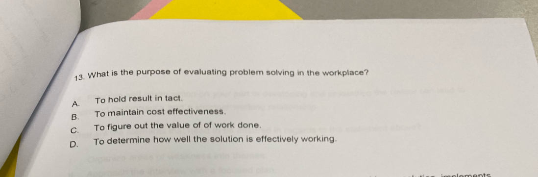 What is the purpose of evaluating problem solving in the workplace?
A. To hold result in tact.
B. To maintain cost effectiveness.
C. To figure out the value of of work done.
D. To determine how well the solution is effectively working.