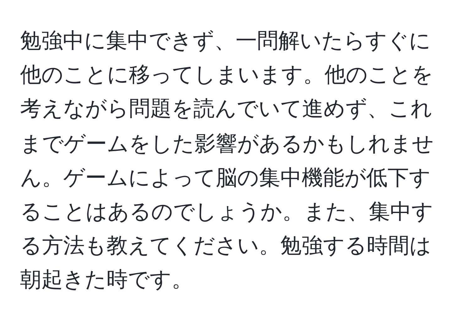 勉強中に集中できず、一問解いたらすぐに他のことに移ってしまいます。他のことを考えながら問題を読んでいて進めず、これまでゲームをした影響があるかもしれません。ゲームによって脳の集中機能が低下することはあるのでしょうか。また、集中する方法も教えてください。勉強する時間は朝起きた時です。