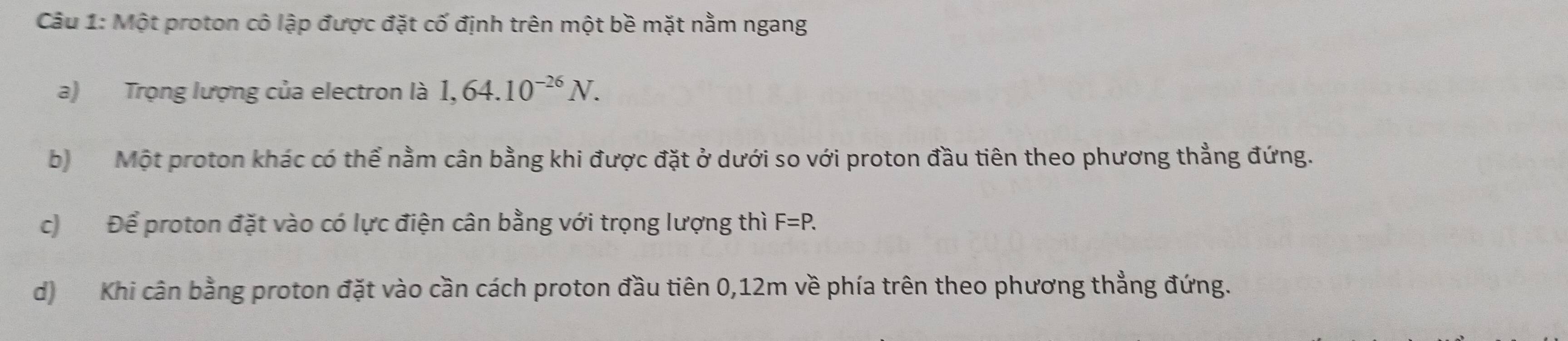 Một proton cô lập được đặt cố định trên một bề mặt nằm ngang 
a) Trọng lượng của electron là 1,64.10^(-26)N. 
b) Một proton khác có thể nằm cân bằng khi được đặt ở dưới so với proton đầu tiên theo phương thẳng đứng. 
c) Để proton đặt vào có lực điện cân bằng với trọng lượng thì F=P. 
d) Khi cân bằng proton đặt vào cần cách proton đầu tiên 0,12m về phía trên theo phương thẳng đứng.