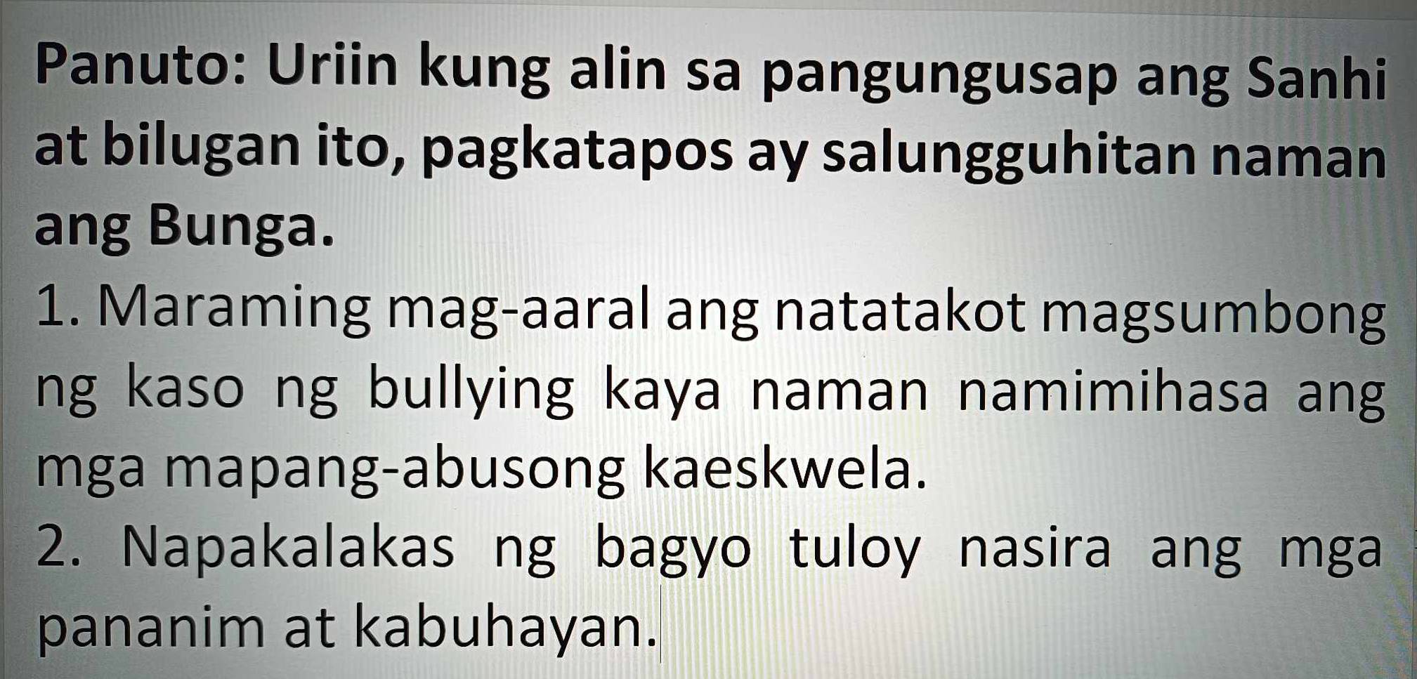 Panuto: Uriin kung alin sa pangungusap ang Sanhi 
at bilugan ito, pagkatapos ay salungguhitan naman 
ang Bunga. 
1. Maraming mag-aaral ang natatakot magsumbong 
ng kaso ng bullying kaya naman namimihasa ang 
mga mapang-abusong kaeskwela. 
2. Napakalakas ng bagyo tuloy nasira ang mga 
pananim at kabuhayan.