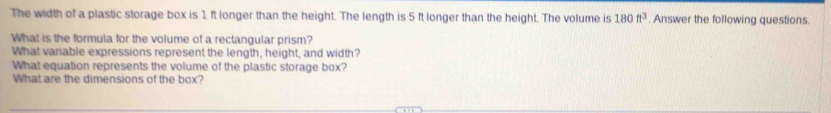 The width of a plastic storage box is 1 ft longer than the height. The length is 5 ft longer than the height. The volume is 180ft^3 Answer the following questions. 
What is the formula for the volume of a rectangular prism? 
What variable expressions represent the length, height, and width? 
What equation represents the volume of the plastic storage box? 
What are the dimensions of the box?