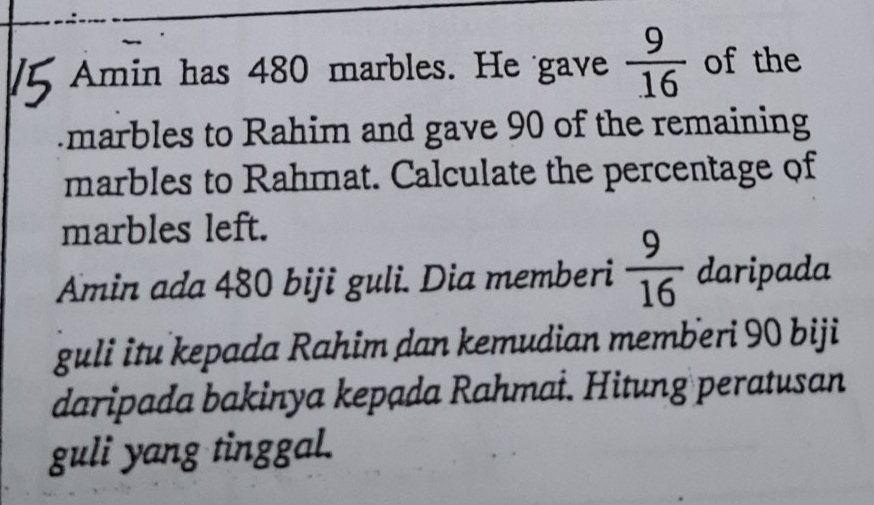 Amin has 480 marbles. He gave  9/16  of the 
marbles to Rahim and gave 90 of the remaining 
marbles to Rahmat. Calculate the percentage of 
marbles left. 
Amin ada 480 biji guli. Dia memberi  9/16  daripada 
guli itu kepada Rahim dan kemudian memberi 90 biji 
daripada bakinya kepada Rahmai. Hitung peratusan 
guli yang tinggal.