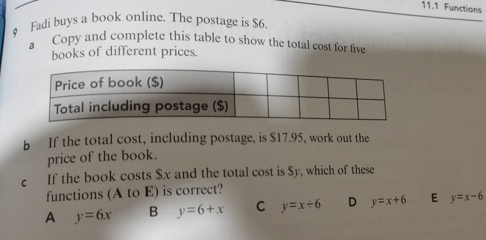 11.1 Functions
9 Fadi buys a book online. The postage is $6.
a Copy and complete this table to show the total cost for five
books of different prices.
b If the total cost, including postage, is $17.95, work out the
price of the book.
c If the book costs $x and the total cost is $y, which of these
functions (A to E) is correct?
A y=6x
B y=6+x C y=x/ 6 D y=x+6 E y=x-6