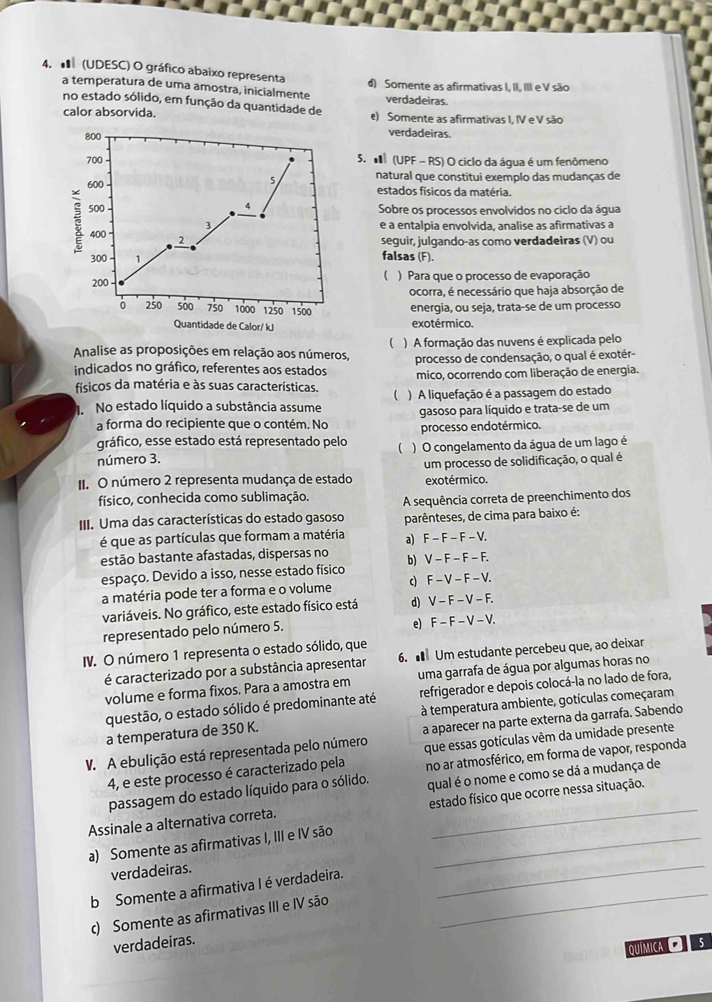 (UDESC) O gráfico abaixo representa
a temperatura de uma amostra, inicialmente d) Somente as afirmativas I, II, III e V são
verdadeiras.
no estado sólido, em função da quantidade de
calor absorvida. e) Somente as afirmativas I, IV e V são
verdadeiras.
5.  (UPF - RS) O ciclo da água é um fenômeno
natural que constitui exemplo das mudanças de
estados físicos da matéria.
Sobre os processos envolvidos no ciclo da água
e à entalpia envolvida, analise as afirmativas a
seguir, julgando-as como verdadeiras (V) ou
falsas (F).
(
) Para que o processo de evaporação
ocorra, é necessário que haja absorção de
energia, ou seja, trata-se de um processo
exotérmico.
(
Analise as proposições em relação aos números, ) A formação das nuvens é explicada pelo
indicados no gráfico, referentes aos estados processo de condensação, o qual é exotér-
mico, ocorrendo com liberação de energia.
físicos da matéria e às suas características.
No estado líquido a substância assume ( ) A liquefação é a passagem do estado
gasoso para líquido e trata-se de um
a forma do recipiente que o contém. No
processo endotérmico.
gráfico, esse estado está representado pelo
número 3. ( )  O congelamento da água de um lago é
um processo de solidificação, o qual é
II. O número 2 representa mudança de estado exotérmico.
físico, conhecida como sublimação.
A sequência correta de preenchimento dos
III. Uma das características do estado gasoso parênteses, de cima para baixo é:
é que as partículas que formam a matéria a) F -  F -F - V.
estão bastante afastadas, dispersas no
espaço. Devido a isso, nesse estado físico b) V - F - F - F.
a matéria pode ter a forma e o volume c) F - V- F - V.
variáveis. No gráfico, este estado físico está d) V - F - V - F.
representado pelo número 5. e) F - F - V - V.
IV. O número 1 representa o estado sólido, que
é caracterizado por a substância apresentar 6.  Um estudante percebeu que, ao deixar
volume e forma fixos. Para a amostra em uma garrafa de água por algumas horas no
questão, o estado sólido é predominante até refrigerador e depois colocá-la no lado de fora,
a temperatura de 350 K.  à temperatura ambiente, gotículas começaram
V. A ebulição está representada pelo número a aparecer na parte externa da garrafa. Sabendo
no ar atmosférico, em forma de vapor, responda
4, e este processo é caracterizado pela que essas gotículas vêm da umidade presente
passagem do estado líquido para o sólido. qual é o nome e como se dá a mudança de
Assinale a alternativa correta. estado físico que ocorre nessa situação.
a) Somente as afirmativas I, III e IV são_
verdadeiras.
b Somente a afirmativa I é verdadeira._
_
c) Somente as afirmativas III e IV são
verdadeiras. 5
Química O